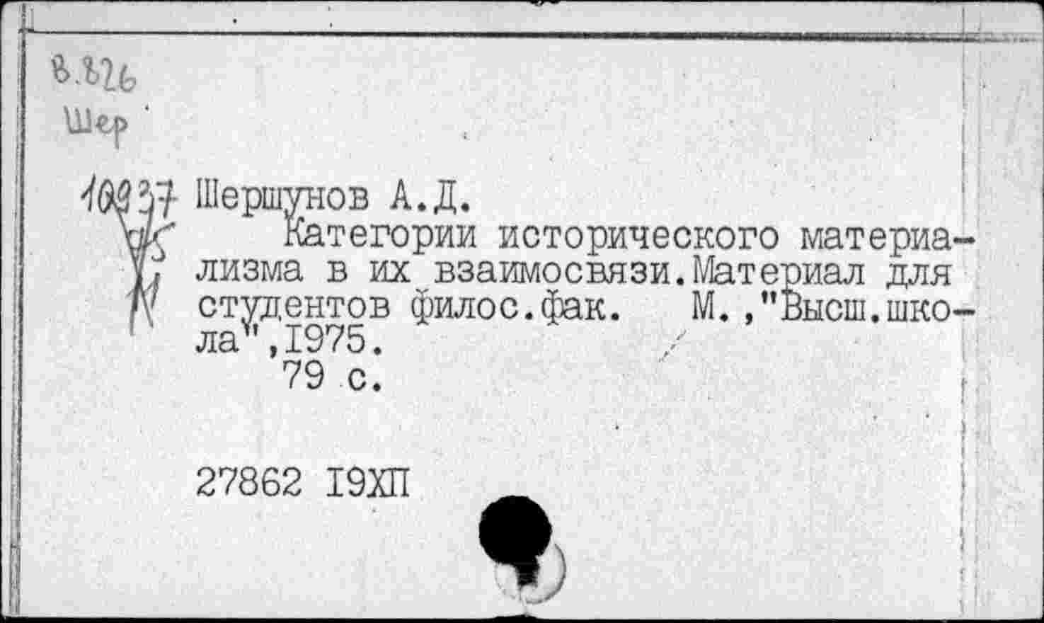 ﻿,	I
Ш’Я Шершунов А.Д.
Категории исторического материа-V. лизма в их взаимосвязи.Материал для Д' студентов филос.фак. М. ,"Высш.школа* ,1975.
79 с.
27862 19ХП